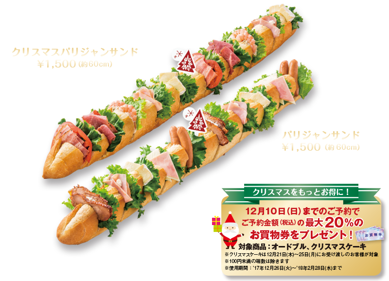 クリスマスをもっとお得に！12月10日（日）までのご予約でご予約金額（税込）の最大20％のお買物券をプレゼント！対象商品：オードブル、 クリスマスケーキ※クリスマスケーキは12月21日木〜25日月にお受け渡しのお客様が対象※100円未満の端数は除きます※使用期間：'17年12月26日火〜'18年2月28日水まで　おしゃれでゴージャス!クリスマスパリジャンサンド¥1,500（約60cm）パストラミビーフ・カマンベールチーズ・BLT・ツナ&シュリンプ・ハム　大人数にピッタリ!パリジャンサンド¥1,500（約60cm）フランスパン（テリヤキチキン、ハム、ウインナー、カマンベールチーズ、チェダーチーズ、グリーンリーフ）