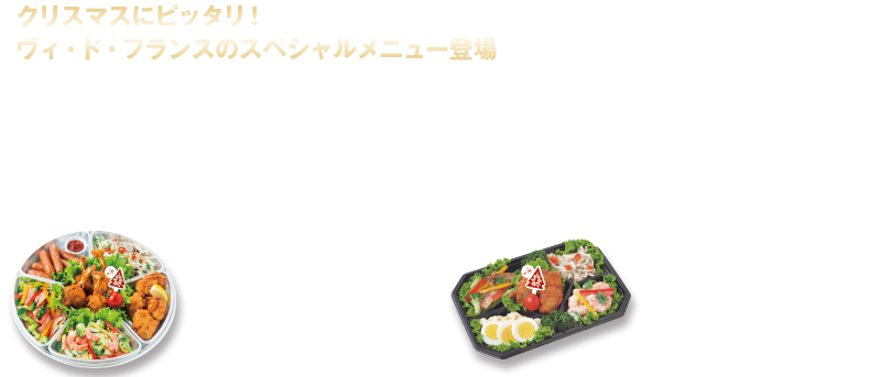 クリスマスにピッタリ！ヴィ・ド・フランスのスペシャルメニュー登場　クリスマスまで、後約１カ月！ 今年は12月24日が日曜日とあって、前夜から盛り上がる人も多いことだろう。そんな人たちにオススメなのが、ヴィ・ド・フランスのクリスマス限定パーティーメニュー！　スペシャルなオードブルやケーキは、家族だけでなく友達同士のパーティーにもピッタリ！　12月21日(木)から受け取れるのでオフィスでの忘年会にもちょうどいい。クリスマスケーキにはミニサイズやタルトなど大きさやバリエーションも豊富だ。さらに12月10日(日)までに予約した人には、予約金額の20％分のお買物券がプレゼントされるので、こちらも見逃せない！　パーティーの中心に！デリカオードブル¥2,700（4〜5人用）フライドチキン、鶏もも唐揚げ、カラフルチキンサラダ、タルタルシュリンプサラダ、15種のサラダ、ウインナー、グリーンリーフ　お酒のおつまみにも！デリカプレート¥1,200（2人用）鶏もも唐揚げ、カラフルチキンサラダ、タルタルシュリンプサラダ、15種のサラダ、ポテトサラダ、ゆで卵、グリーンリーフ