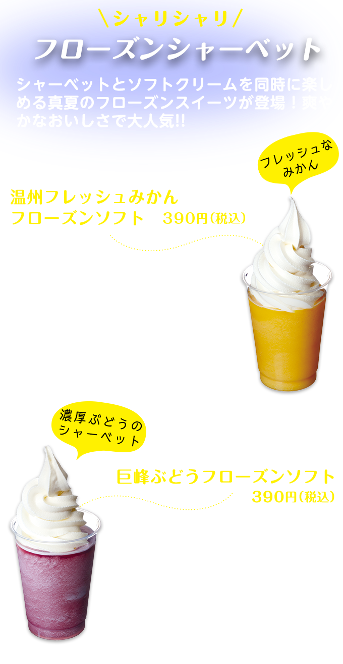 シャリシャリ　フローズンシャーベット　シャーベットとソフトクリームを同時に楽しめる真夏のフローズンスイーツが登場！爽やかなおいしさで大人気!!　温州フレッシュみかん フローズンソフト390円（税込）　コクや酸味、甘みのバランスがよく、ビタミンCもたっぷり入った温州フレッシュみかんを、そのまま凍らせたようなフレッシュで柔らかいシャーベットの上に、ソフトクリームがたっぷり。混ぜて食べるとおいしさが倍増！フレッシュなみかん　巨峰ぶどうフローズンソフト390円（税込）　ぶどうの王様・巨峰を使った色鮮やかなシャーベットとソフトクリームを組み合わせた人気のデザート。天然果汁の味わいを残し、程よい甘さのシャーベットが、上のソフトクリームの甘さをさらに引き立てている。　濃厚ぶどうのシャーベット