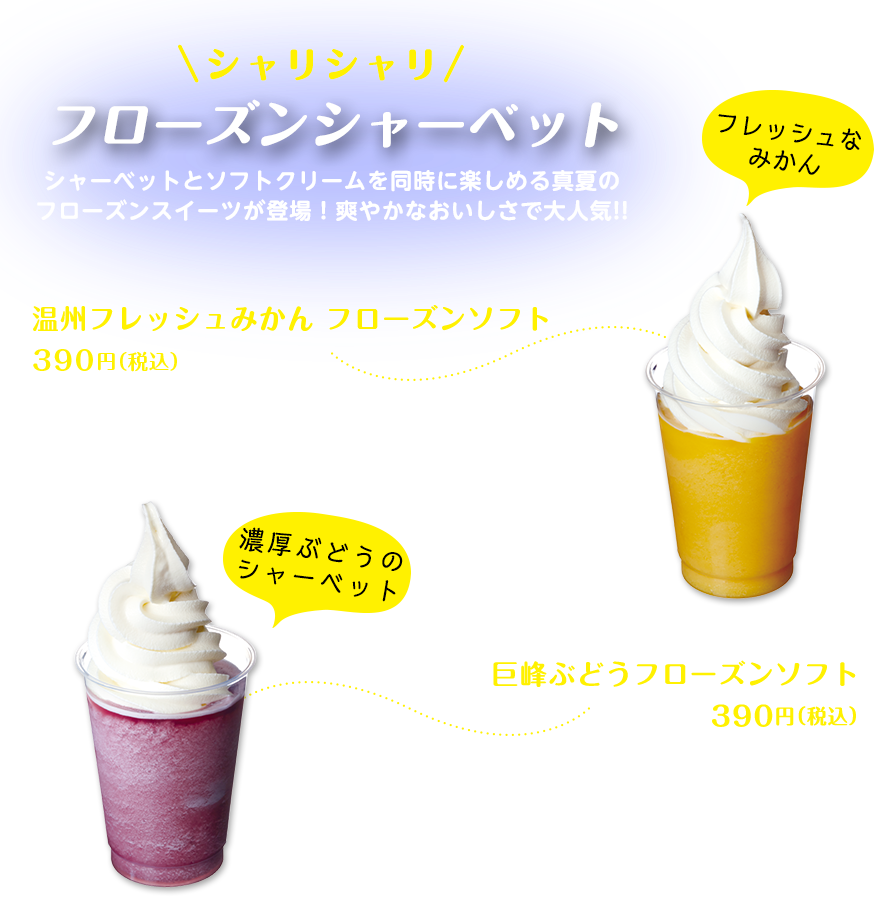 シャリシャリ　フローズンシャーベット　シャーベットとソフトクリームを同時に楽しめる真夏のフローズンスイーツが登場！爽やかなおいしさで大人気!!　温州フレッシュみかん フローズンソフト390円（税込）　コクや酸味、甘みのバランスがよく、ビタミンCもたっぷり入った温州フレッシュみかんを、そのまま凍らせたようなフレッシュで柔らかいシャーベットの上に、ソフトクリームがたっぷり。混ぜて食べるとおいしさが倍増！フレッシュなみかん　巨峰ぶどうフローズンソフト390円（税込）　ぶどうの王様・巨峰を使った色鮮やかなシャーベットとソフトクリームを組み合わせた人気のデザート。天然果汁の味わいを残し、程よい甘さのシャーベットが、上のソフトクリームの甘さをさらに引き立てている。　濃厚ぶどうのシャーベット